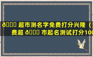 🍀 超市测名字免费打分兴隆（免费超 🐘 市起名测试打分100分）